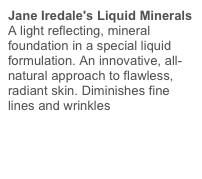 Jane Iredale's Liquid Minerals A light reflecting, mineral foundation in a special liquid formulation. An innovative, all-natural approach to flawless, radiant skin. Diminishes fine lines and wrinkles 